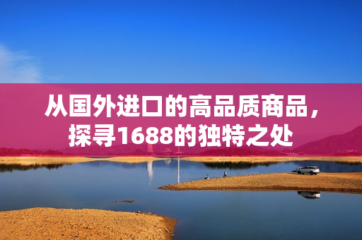 從國外進口的高品質商品，探尋1688的獨特之處