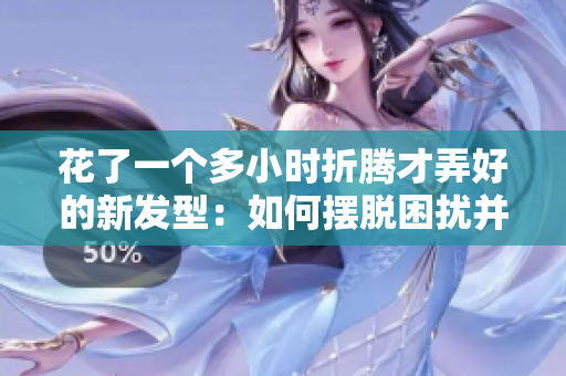 花了一個多小時折騰才弄好的新發(fā)型：如何擺脫困擾并輕松打理