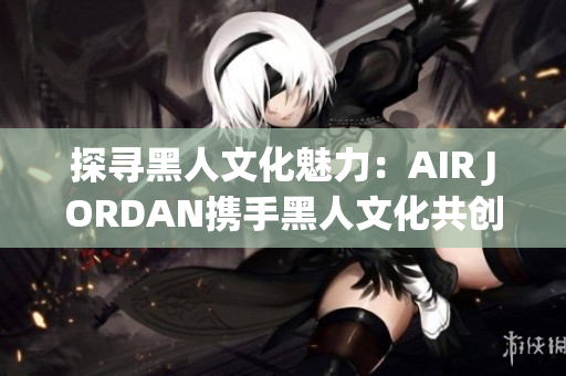 探尋黑人文化魅力：AIR JORDAN攜手黑人文化共創(chuàng)時尚新篇章