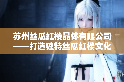 蘇州絲瓜紅樓晶體有限公司——打造獨(dú)特絲瓜紅樓文化的引領(lǐng)者
