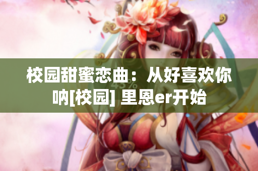 校園甜蜜戀曲：從好喜歡你吶[校園] 里恩er開(kāi)始