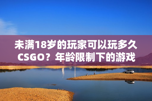 未滿18歲的玩家可以玩多久CSGO？年齡限制下的游戲時間管理