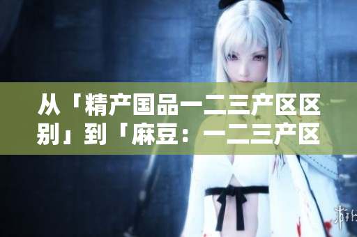 從「精產(chǎn)國品一二三產(chǎn)區(qū)區(qū)別」到「麻豆：一二三產(chǎn)區(qū)的特點與差異」