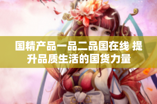 國精產(chǎn)品一品二品國在線 提升品質(zhì)生活的國貨力量