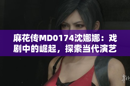 麻花傳MD0174沈娜娜：戲劇中的崛起，探索當(dāng)代演藝界