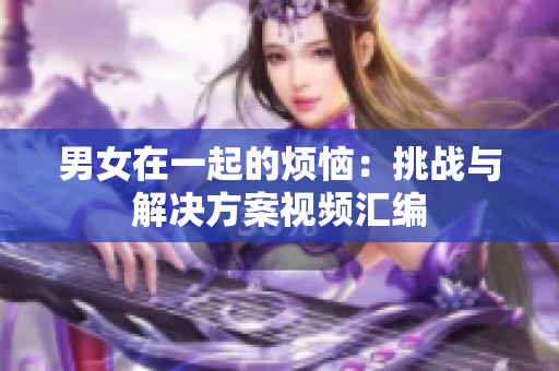 男女在一起的煩惱：挑戰(zhàn)與解決方案視頻匯編