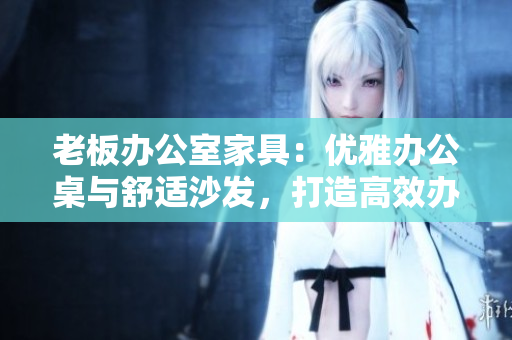 老板辦公室家具：優(yōu)雅辦公桌與舒適沙發(fā)，打造高效辦公環(huán)境