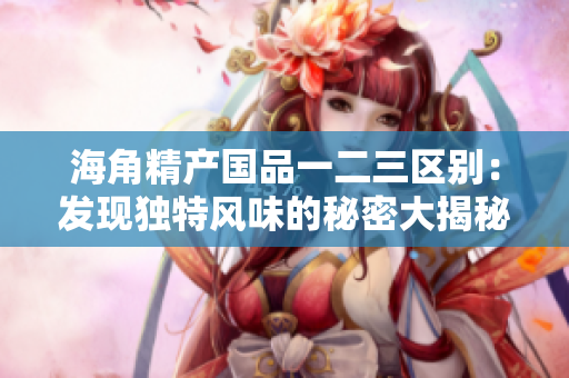 海角精產(chǎn)國品一二三區(qū)別：發(fā)現(xiàn)獨(dú)特風(fēng)味的秘密大揭秘