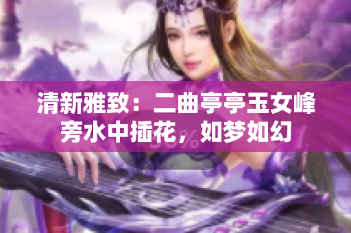 清新雅致：二曲亭亭玉女峰旁水中插花，如夢(mèng)如幻