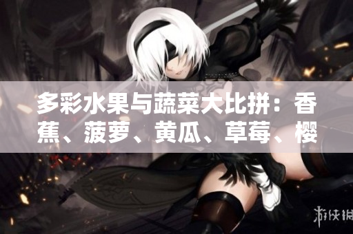 多彩水果與蔬菜大比拼：香蕉、菠蘿、黃瓜、草莓、櫻桃、榴蓮、茄子，哪種更健康？