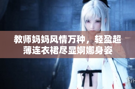 教師媽媽風(fēng)情萬(wàn)種，輕盈超薄連衣裙盡顯婀娜身姿