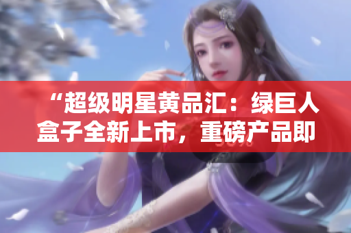 “超級明星黃品匯：綠巨人盒子全新上市，重磅產(chǎn)品即將登場！”