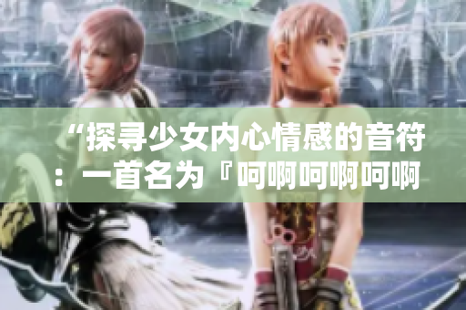 “探尋少女內(nèi)心情感的音符：一首名為『呵啊呵啊呵啊』的歌曲”