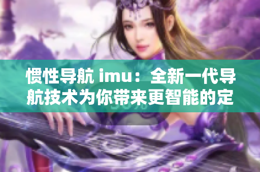 慣性導(dǎo)航 imu：全新一代導(dǎo)航技術(shù)為你帶來更智能的定位體驗