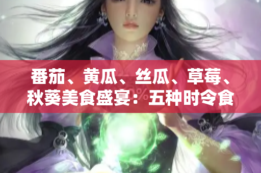 番茄、黃瓜、絲瓜、草莓、秋葵美食盛宴：五種時(shí)令食材的全方位應(yīng)用指南
