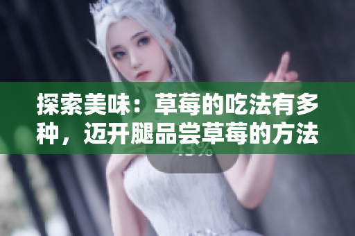 探索美味：草莓的吃法有多種，邁開(kāi)腿品嘗草莓的方法