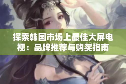 探索韓國(guó)市場(chǎng)上最佳大屏電視：品牌推薦與購(gòu)買指南