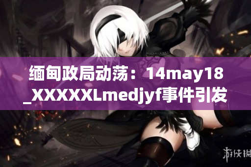 緬甸政局動蕩：14may18_XXXXXLmedjyf事件引發(fā)新一輪政治波瀾