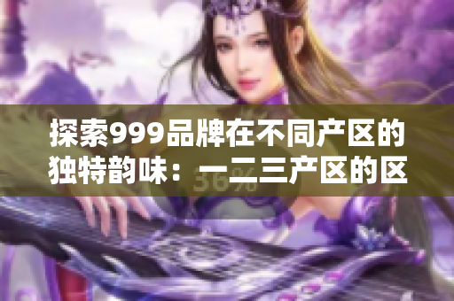 探索999品牌在不同產(chǎn)區(qū)的獨特韻味：一二三產(chǎn)區(qū)的區(qū)別解析