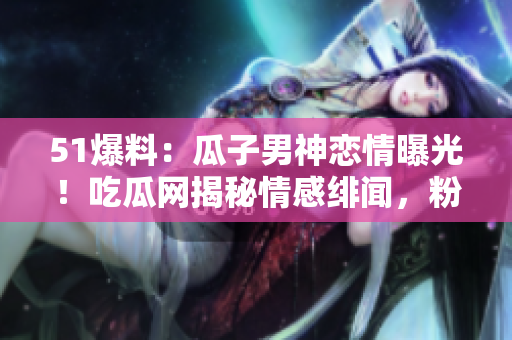51爆料：瓜子男神戀情曝光！吃瓜網(wǎng)揭秘情感緋聞，粉絲狂熱圍觀