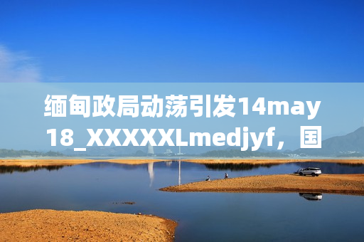 緬甸政局動蕩引發(fā)14may18_XXXXXLmedjyf，國際社會關(guān)注焦點。
