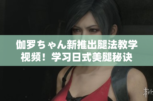 伽羅ちゃん新推出腿法教學(xué)視頻！學(xué)習(xí)日式美腿秘訣