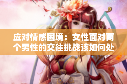 應(yīng)對(duì)情感困境：女性面對(duì)兩個(gè)男性的交往挑戰(zhàn)該如何處理？