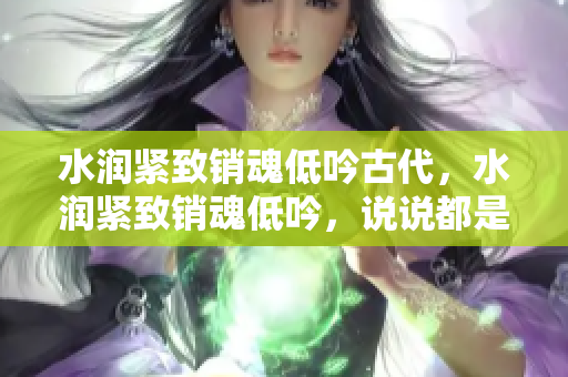 水潤緊致銷魂低吟古代，水潤緊致銷魂低吟，說說都是怎么的干對象的，睡眠を取らなくてもいい，睡覺抓著小雞一晚上會怎樣，睡過年紀(jì)最大的多少歲六十多643