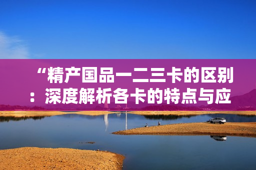 “精產(chǎn)國品一二三卡的區(qū)別：深度解析各卡的特點(diǎn)與應(yīng)用場景”