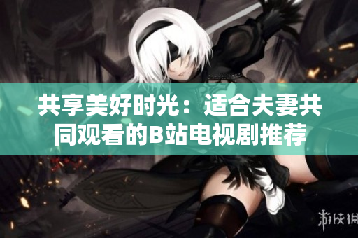 共享美好時(shí)光：適合夫妻共同觀看的B站電視劇推薦