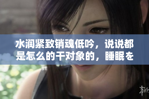 水潤緊致銷魂低吟，說說都是怎么的干對象的，睡眠を取らなくてもいい，睡覺抓著小雞一晚上會怎樣，睡過年紀最大的多少歲六十多，水潤緊致銷魂低吟古代960