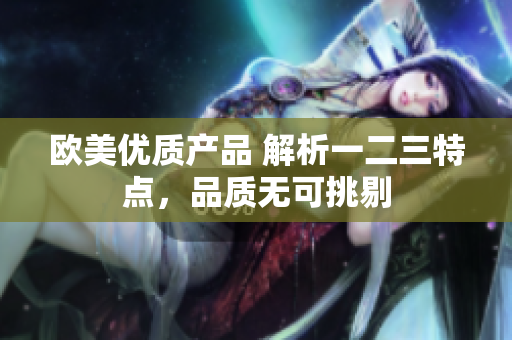 歐美優(yōu)質(zhì)產(chǎn)品 解析一二三特點(diǎn)，品質(zhì)無可挑剔