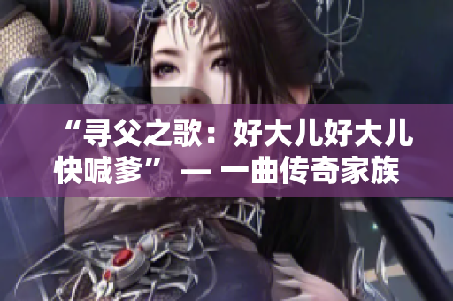 “尋父之歌：好大兒好大兒快喊爹” — 一曲傳奇家族血脈情仇