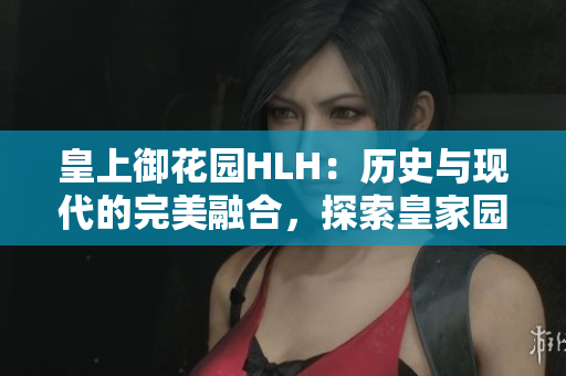 皇上御花園HLH：歷史與現(xiàn)代的完美融合，探索皇家園林之美