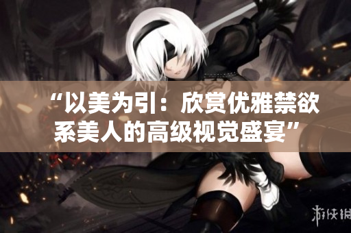 “以美為引：欣賞優(yōu)雅禁欲系美人的高級視覺盛宴”