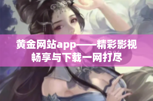 黃金網站app——精彩影視暢享與下載一網打盡