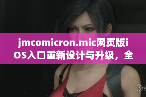 jmcomicron.mic網(wǎng)頁版iOS入口重新設(shè)計(jì)與升級(jí)，全新移動(dòng)體驗(yàn)呈現(xiàn)