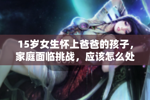 15歲女生懷上爸爸的孩子，家庭面臨挑戰(zhàn)，應(yīng)該怎么處理這種復(fù)雜關(guān)系？