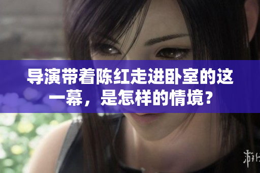 導(dǎo)演帶著陳紅走進臥室的這一幕，是怎樣的情境？