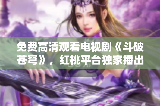 免費高清觀看電視劇《斗破蒼穹》，紅桃平臺獨家播出，迅雷不及掩耳的劇情和畫質(zhì)！