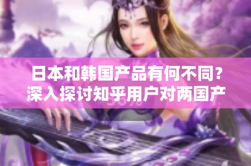 日本和韓國產(chǎn)品有何不同？深入探討知乎用戶對兩國產(chǎn)品的看法