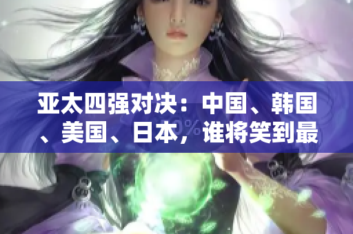 亞太四強對決：中國、韓國、美國、日本，誰將笑到最后？