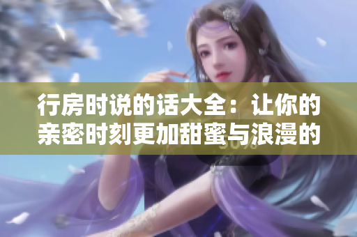 行房時(shí)說(shuō)的話(huà)大全：讓你的親密時(shí)刻更加甜蜜與浪漫的建議和技巧