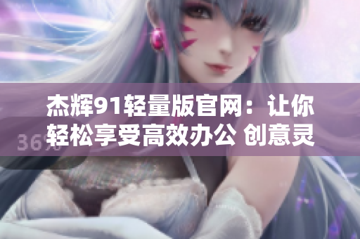 杰輝91輕量版官網(wǎng)：讓你輕松享受高效辦公 創(chuàng)意靈感無阻礙 