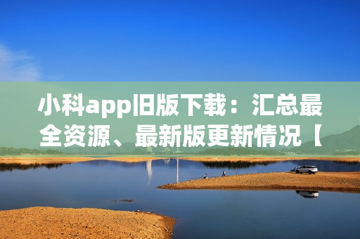 小科app舊版下載：匯總最全資源、最新版更新情況【2021新版下載指南】
