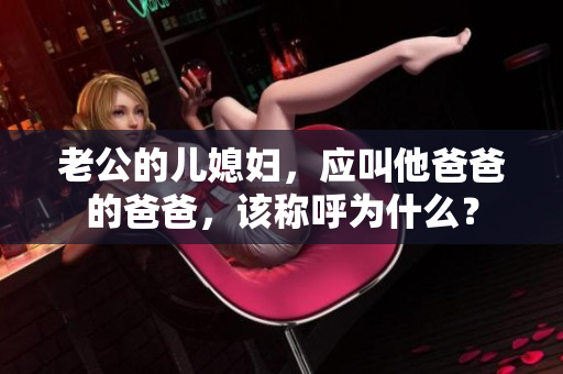 老公的兒媳婦，應(yīng)叫他爸爸的爸爸，該稱(chēng)呼為什么？