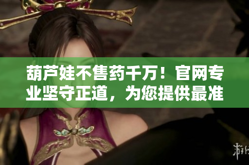 葫蘆娃不售藥千萬(wàn)！官網(wǎng)專(zhuān)業(yè)堅(jiān)守正道，為您提供最準(zhǔn)確最可信的藥品信息及服務(wù)