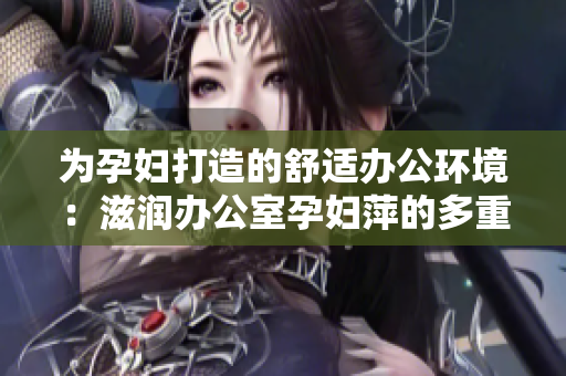 為孕婦打造的舒適辦公環(huán)境：滋潤辦公室孕婦萍的多重功能讓工作更輕松