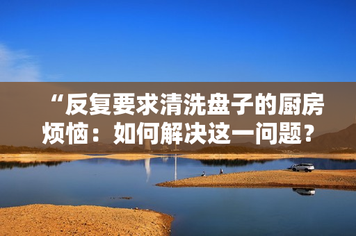“反復要求清洗盤子的廚房煩惱：如何解決這一問題？”
