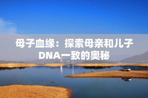 母子血緣：探索母親和兒子DNA一致的奧秘
